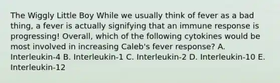 The Wiggly Little Boy While we usually think of fever as a bad thing, a fever is actually signifying that an immune response is progressing! Overall, which of the following cytokines would be most involved in increasing Caleb's fever response? A. Interleukin-4 B. Interleukin-1 C. Interleukin-2 D. Interleukin-10 E. Interleukin-12