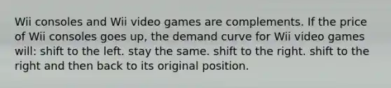 Wii consoles and Wii video games are complements. If the price of Wii consoles goes up, the demand curve for Wii video games will: shift to the left. stay the same. shift to the right. shift to the right and then back to its original position.