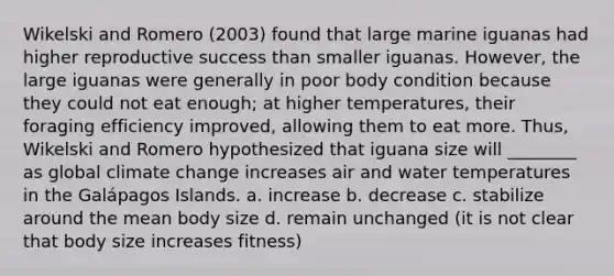 Wikelski and Romero (2003) found that large marine iguanas had higher reproductive success than smaller iguanas. However, the large iguanas were generally in poor body condition because they could not eat enough; at higher temperatures, their foraging efficiency improved, allowing them to eat more. Thus, Wikelski and Romero hypothesized that iguana size will ________ as global climate change increases air and water temperatures in the Galápagos Islands. a. increase b. decrease c. stabilize around the mean body size d. remain unchanged (it is not clear that body size increases fitness)