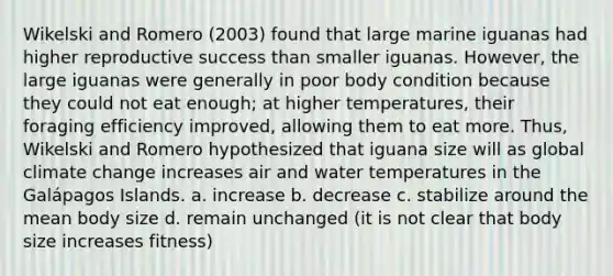 Wikelski and Romero (2003) found that large marine iguanas had higher reproductive success than smaller iguanas. However, the large iguanas were generally in poor body condition because they could not eat enough; at higher temperatures, their foraging efficiency improved, allowing them to eat more. Thus, Wikelski and Romero hypothesized that iguana size will as global climate change increases air and water temperatures in the Galápagos Islands. a. increase b. decrease c. stabilize around the mean body size d. remain unchanged (it is not clear that body size increases fitness)