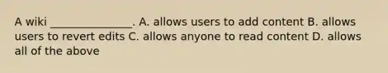 A wiki _______________. A. allows users to add content B. allows users to revert edits C. allows anyone to read content D. allows all of the above