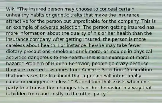 Wiki "The insured person may choose to conceal certain unhealthy habits or genetic traits that make the insurance attractive for the person but unprofitable for the company. This is an example of adverse selection: The person getting insured has more information about the quality of his or her health than the insurance company. After getting insured, the person is more careless about health. For instance, he/she may take fewer dietary precautions, smoke or drink more, or indulge in physical activities dangerous to the health. This is an example of moral hazard" Problem of Hidden Behavior, people go crazy because they are covered -->comes from Adverse Selection "A condition that increases the likelihood that a person will intentionally cause or exaggerate a loss" " A condition that exists when one party to a transaction changes his or her behavior in a way that is hidden from and costly to the other party."