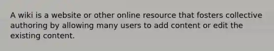 A wiki is a website or other online resource that fosters collective authoring by allowing many users to add content or edit the existing content.