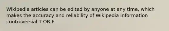 Wikipedia articles can be edited by anyone at any time, which makes the accuracy and reliability of Wikipedia information controversial T OR F