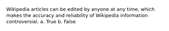 Wikipedia articles can be edited by anyone at any time, which makes the accuracy and reliability of Wikipedia information controversial. a. True b. False