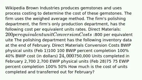 Wikipedia Brown Industries produces gemstones and uses process costing to determine the cost of these gemstones. The firm uses the weighed average method. The firm's polishing department, the firm's only production department, has the following cost per equivalent units rates. Direct Materials: 200 per equivalent unit Conversion Costs:800 per equivalent uite The polishing department has the following inventory data at the end of February. Direct Materials Conversion Costs BWIP physical units (Feb 1)100 100 BWIP percent completion 100% 40% BWIP cost (in dollars) 24,000750,000 Units completed in February 2,700 2,700 EWIP physical units (Feb 28)75 75 EWIP percent completion 100% 50% How much is the cost of units completed and transferred out for February?