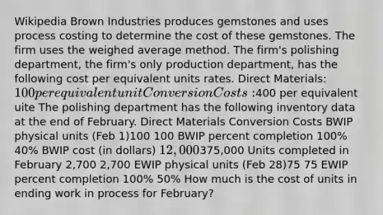 Wikipedia Brown Industries produces gemstones and uses process costing to determine the cost of these gemstones. The firm uses the weighed average method. The firm's polishing department, the firm's only production department, has the following cost per equivalent units rates. Direct Materials: 100 per equivalent unit Conversion Costs:400 per equivalent uite The polishing department has the following inventory data at the end of February. Direct Materials Conversion Costs BWIP physical units (Feb 1)100 100 BWIP percent completion 100% 40% BWIP cost (in dollars) 12,000375,000 Units completed in February 2,700 2,700 EWIP physical units (Feb 28)75 75 EWIP percent completion 100% 50% How much is the cost of units in ending work in process for February?