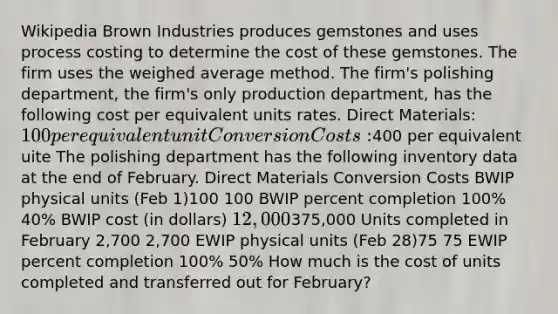 Wikipedia Brown Industries produces gemstones and uses process costing to determine the cost of these gemstones. The firm uses the weighed average method. The firm's polishing department, the firm's only production department, has the following cost per equivalent units rates. Direct Materials: 100 per equivalent unit Conversion Costs:400 per equivalent uite The polishing department has the following inventory data at the end of February. Direct Materials Conversion Costs BWIP physical units (Feb 1)100 100 BWIP percent completion 100% 40% BWIP cost (in dollars) 12,000375,000 Units completed in February 2,700 2,700 EWIP physical units (Feb 28)75 75 EWIP percent completion 100% 50% How much is the cost of units completed and transferred out for February?