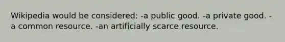 Wikipedia would be considered: -a public good. -a private good. -a common resource. -an artificially scarce resource.