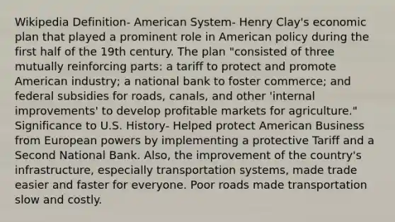 Wikipedia Definition- American System- Henry Clay's economic plan that played a prominent role in American policy during the first half of the 19th century. The plan "consisted of three mutually reinforcing parts: a tariff to protect and promote American industry; a national bank to foster commerce; and federal subsidies for roads, canals, and other 'internal improvements' to develop profitable markets for agriculture." Significance to U.S. History- Helped protect American Business from European powers by implementing a protective Tariff and a Second National Bank. Also, the improvement of the country's infrastructure, especially transportation systems, made trade easier and faster for everyone. Poor roads made transportation slow and costly.