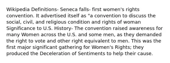 Wikipedia Definitions- Seneca falls- first women's rights convention. It advertised itself as "a convention to discuss the social, civil, and religious condition and rights of woman Significance to U.S. History- The convention raised awareness for many Women across the U.S. and some men, as they demanded the right to vote and other right equivalent to men. This was the first major significant gathering for Women's Rights; they produced the Deceleration of Sentiments to help their cause.