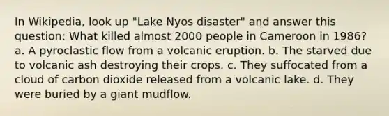 In Wikipedia, look up "Lake Nyos disaster" and answer this question: What killed almost 2000 people in Cameroon in 1986? a. A pyroclastic flow from a volcanic eruption. b. The starved due to volcanic ash destroying their crops. c. They suffocated from a cloud of carbon dioxide released from a volcanic lake. d. They were buried by a giant mudflow.