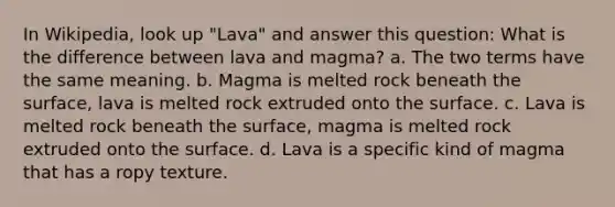 In Wikipedia, look up "Lava" and answer this question: What is the difference between lava and magma? a. The two terms have the same meaning. b. Magma is melted rock beneath the surface, lava is melted rock extruded onto the surface. c. Lava is melted rock beneath the surface, magma is melted rock extruded onto the surface. d. Lava is a specific kind of magma that has a ropy texture.