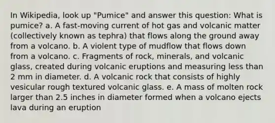 In Wikipedia, look up "Pumice" and answer this question: What is pumice? a. A fast-moving current of hot gas and volcanic matter (collectively known as tephra) that flows along the ground away from a volcano. b. A violent type of mudflow that flows down from a volcano. c. Fragments of rock, minerals, and volcanic glass, created during volcanic eruptions and measuring <a href='https://www.questionai.com/knowledge/k7BtlYpAMX-less-than' class='anchor-knowledge'>less than</a> 2 mm in diameter. d. A volcanic rock that consists of highly vesicular rough textured volcanic glass. e. A mass of molten rock larger than 2.5 inches in diameter formed when a volcano ejects lava during an eruption