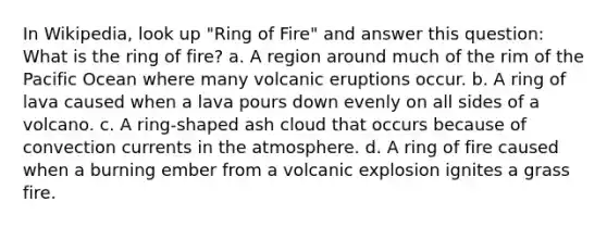 In Wikipedia, look up "Ring of Fire" and answer this question: What is the ring of fire? a. A region around much of the rim of the Pacific Ocean where many volcanic eruptions occur. b. A ring of lava caused when a lava pours down evenly on all sides of a volcano. c. A ring-shaped ash cloud that occurs because of convection currents in the atmosphere. d. A ring of fire caused when a burning ember from a volcanic explosion ignites a grass fire.