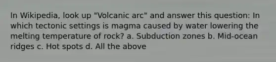 In Wikipedia, look up "Volcanic arc" and answer this question: In which tectonic settings is magma caused by water lowering the melting temperature of rock? a. Subduction zones b. Mid-ocean ridges c. Hot spots d. All the above