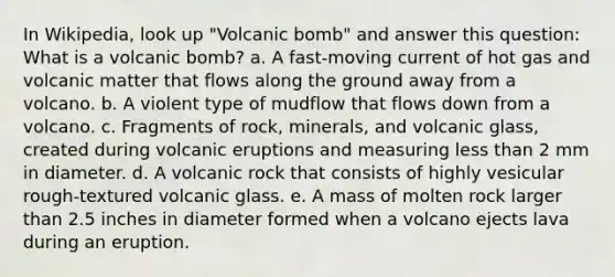 In Wikipedia, look up "Volcanic bomb" and answer this question: What is a volcanic bomb? a. A fast-moving current of hot gas and volcanic matter that flows along the ground away from a volcano. b. A violent type of mudflow that flows down from a volcano. c. Fragments of rock, minerals, and volcanic glass, created during volcanic eruptions and measuring less than 2 mm in diameter. d. A volcanic rock that consists of highly vesicular rough-textured volcanic glass. e. A mass of molten rock larger than 2.5 inches in diameter formed when a volcano ejects lava during an eruption.