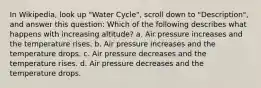 In Wikipedia, look up "Water Cycle", scroll down to "Description", and answer this question: Which of the following describes what happens with increasing altitude? a. Air pressure increases and the temperature rises. b. Air pressure increases and the temperature drops. c. Air pressure decreases and the temperature rises. d. Air pressure decreases and the temperature drops.