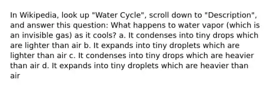 In Wikipedia, look up "Water Cycle", scroll down to "Description", and answer this question: What happens to water vapor (which is an invisible gas) as it cools? a. It condenses into tiny drops which are lighter than air b. It expands into tiny droplets which are lighter than air c. It condenses into tiny drops which are heavier than air d. It expands into tiny droplets which are heavier than air