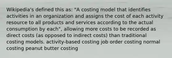 Wikipedia's defined this as: "A costing model that identifies activities in an organization and assigns the cost of each activity resource to all products and services according to the actual consumption by each", allowing more costs to be recorded as direct costs (as opposed to indirect costs) than traditional costing models. activity-based costing job order costing normal costing peanut butter costing