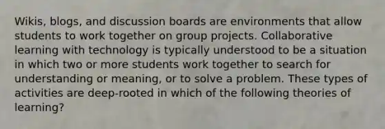 Wikis, blogs, and discussion boards are environments that allow students to work together on group projects. Collaborative learning with technology is typically understood to be a situation in which two or more students work together to search for understanding or meaning, or to solve a problem. These types of activities are deep-rooted in which of the following theories of learning?