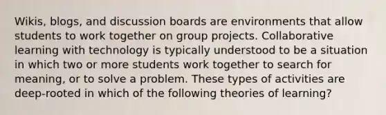 Wikis, blogs, and discussion boards are environments that allow students to work together on group projects. Collaborative learning with technology is typically understood to be a situation in which two or more students work together to search for meaning, or to solve a problem. These types of activities are deep-rooted in which of the following theories of learning?