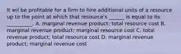 It wil be profitable for a firm to hire additional units of a resource up to the point at which that resource's ______ is equal to its __________. A. marginal revenue product; total resource cost B. marginal revenue product; marginal resource cost C. total revenue product; total resource cost D. marginal revenue product; marginal revenue cost