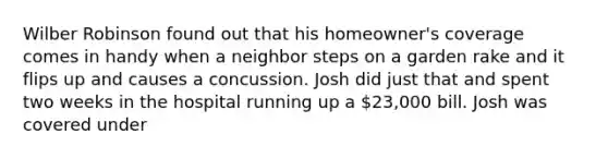 Wilber Robinson found out that his homeowner's coverage comes in handy when a neighbor steps on a garden rake and it flips up and causes a concussion. Josh did just that and spent two weeks in the hospital running up a 23,000 bill. Josh was covered under