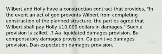 Wilbert and Holly have a construction contract that provides, "In the event an act of god prevents Wilbert from completing construction of the planned structure, the parties agree that Wilbert shall pay Holly 10,000 dollars in damages." Such a provision is called...? Aa liquidated damages provision. Ba compensatory damages provision. Ca punitive damages provision. Dan expectation damages provision.