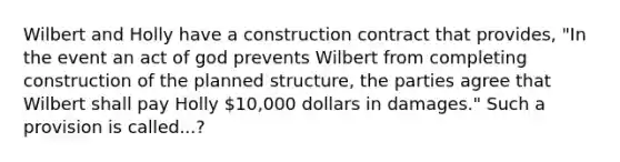 Wilbert and Holly have a construction contract that provides, "In the event an act of god prevents Wilbert from completing construction of the planned structure, the parties agree that Wilbert shall pay Holly 10,000 dollars in damages." Such a provision is called...?