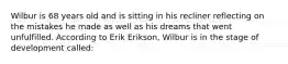 Wilbur is 68 years old and is sitting in his recliner reflecting on the mistakes he made as well as his dreams that went unfulfilled. According to Erik Erikson, Wilbur is in the stage of development called: