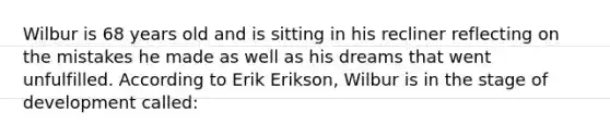 Wilbur is 68 years old and is sitting in his recliner reflecting on the mistakes he made as well as his dreams that went unfulfilled. According to Erik Erikson, Wilbur is in the stage of development called: