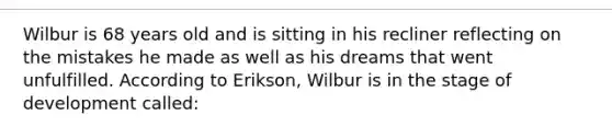 Wilbur is 68 years old and is sitting in his recliner reflecting on the mistakes he made as well as his dreams that went unfulfilled. According to Erikson, Wilbur is in the stage of development called: