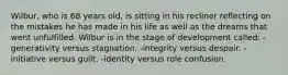 Wilbur, who is 68 years old, is sitting in his recliner reflecting on the mistakes he has made in his life as well as the dreams that went unfulfilled. Wilbur is in the stage of development called: -generativity versus stagnation. -integrity versus despair. -initiative versus guilt. -identity versus role confusion.