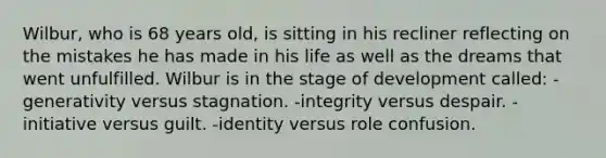 Wilbur, who is 68 years old, is sitting in his recliner reflecting on the mistakes he has made in his life as well as the dreams that went unfulfilled. Wilbur is in the stage of development called: -generativity versus stagnation. -integrity versus despair. -initiative versus guilt. -identity versus role confusion.