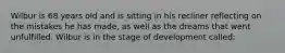 Wilbur is 68 years old and is sitting in his recliner reflecting on the mistakes he has made, as well as the dreams that went unfulfilled. Wilbur is in the stage of development called: