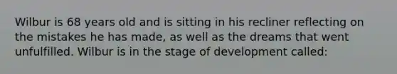 Wilbur is 68 years old and is sitting in his recliner reflecting on the mistakes he has made, as well as the dreams that went unfulfilled. Wilbur is in the stage of development called: