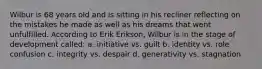 Wilbur is 68 years old and is sitting in his recliner reflecting on the mistakes he made as well as his dreams that went unfulfilled. According to Erik Erikson, Wilbur is in the stage of development called: a. initiative vs. guilt b. identity vs. role confusion c. integrity vs. despair d. generativity vs. stagnation