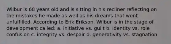 Wilbur is 68 years old and is sitting in his recliner reflecting on the mistakes he made as well as his dreams that went unfulfilled. According to Erik Erikson, Wilbur is in the stage of development called: a. initiative vs. guilt b. identity vs. role confusion c. integrity vs. despair d. generativity vs. stagnation