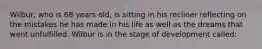 Wilbur, who is 68 years old, is sitting in his recliner reflecting on the mistakes he has made in his life as well as the dreams that went unfulfilled. Wilbur is in the stage of development called: