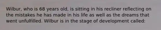 Wilbur, who is 68 years old, is sitting in his recliner reflecting on the mistakes he has made in his life as well as the dreams that went unfulfilled. Wilbur is in the stage of development called: