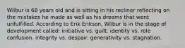 Wilbur is 68 years old and is sitting in his recliner reflecting on the mistakes he made as well as his dreams that went unfulfilled. According to Erik Erikson, Wilbur is in the stage of development called: initiative vs. guilt. identity vs. role confusion. integrity vs. despair. generativity vs. stagnation.