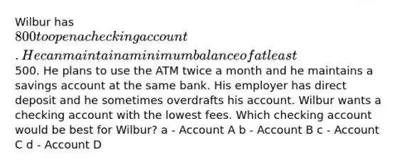 Wilbur has 800 to open a checking account. He can maintain a minimum balance of at least500. He plans to use the ATM twice a month and he maintains a savings account at the same bank. His employer has direct deposit and he sometimes overdrafts his account. Wilbur wants a checking account with the lowest fees. Which checking account would be best for Wilbur? a - Account A b - Account B c - Account C d - Account D