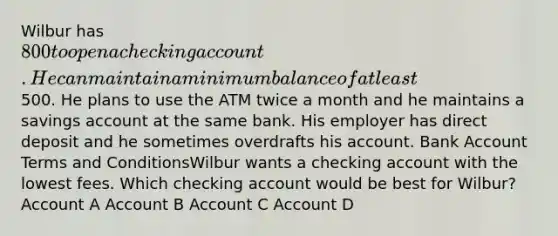 Wilbur has 800 to open a checking account. He can maintain a minimum balance of at least500. He plans to use the ATM twice a month and he maintains a savings account at the same bank. His employer has direct deposit and he sometimes overdrafts his account. Bank Account Terms and ConditionsWilbur wants a checking account with the lowest fees. Which checking account would be best for Wilbur? Account A Account B Account C Account D