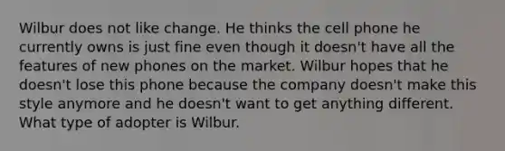 Wilbur does not like change. He thinks the cell phone he currently owns is just fine even though it doesn't have all the features of new phones on the market. Wilbur hopes that he doesn't lose this phone because the company doesn't make this style anymore and he doesn't want to get anything different. What type of adopter is Wilbur.