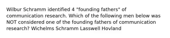 Wilbur Schramm identified 4 "founding fathers" of communication research. Which of the following men below was NOT considered one of the founding fathers of communication research? Wichelms Schramm Lasswell Hovland