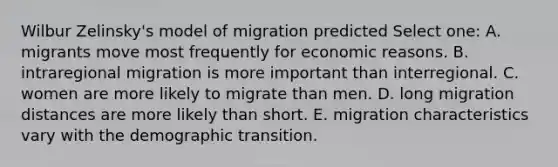 Wilbur Zelinsky's model of migration predicted Select one: A. migrants move most frequently for economic reasons. B. intraregional migration is more important than interregional. C. women are more likely to migrate than men. D. long migration distances are more likely than short. E. migration characteristics vary with the demographic transition.