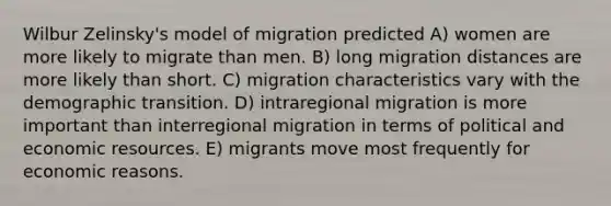 Wilbur Zelinsky's model of migration predicted A) women are more likely to migrate than men. B) long migration distances are more likely than short. C) migration characteristics vary with the demographic transition. D) intraregional migration is more important than interregional migration in terms of political and economic resources. E) migrants move most frequently for economic reasons.