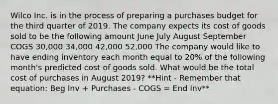 Wilco Inc. is in the process of preparing a purchases budget for the third quarter of 2019. The company expects its cost of goods sold to be the following amount June July August September COGS 30,000 34,000 42,000 52,000 The company would like to have ending inventory each month equal to 20% of the following month's predicted cost of goods sold. What would be the total cost of purchases in August 2019? **Hint - Remember that equation: Beg Inv + Purchases - COGS = End Inv**