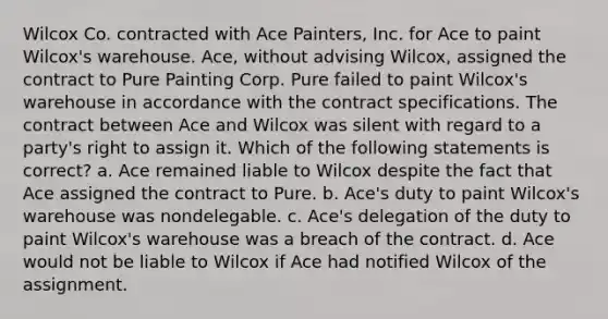 Wilcox Co. contracted with Ace Painters, Inc. for Ace to paint Wilcox's warehouse. Ace, without advising Wilcox, assigned the contract to Pure Painting Corp. Pure failed to paint Wilcox's warehouse in accordance with the contract specifications. The contract between Ace and Wilcox was silent with regard to a party's right to assign it. Which of the following statements is correct? a. Ace remained liable to Wilcox despite the fact that Ace assigned the contract to Pure. b. Ace's duty to paint Wilcox's warehouse was nondelegable. c. Ace's delegation of the duty to paint Wilcox's warehouse was a breach of the contract. d. Ace would not be liable to Wilcox if Ace had notified Wilcox of the assignment.